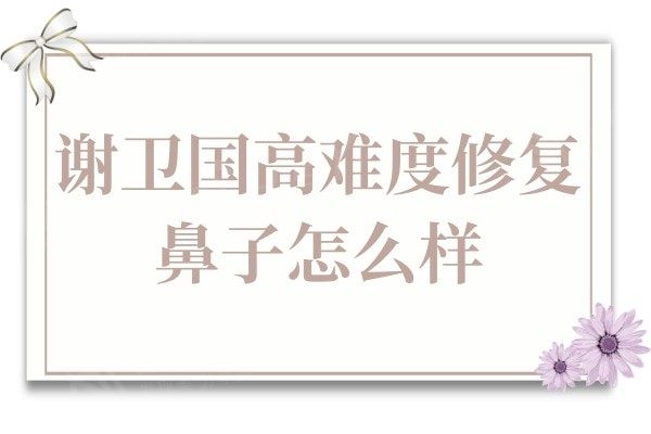 谢卫国高难度修复鼻子怎么样?拥有30余年的经验,实例很惊艳