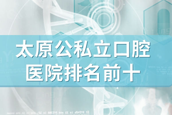 2024太原正规口腔医院排行榜前十名单更新!这些医院技术可靠口碑好