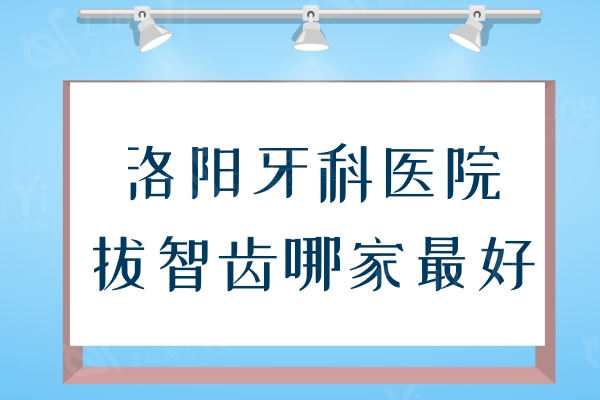 洛阳牙科医院拔智齿哪家较好？洛阳智齿拔除口碑排名top10牙科权威解读！