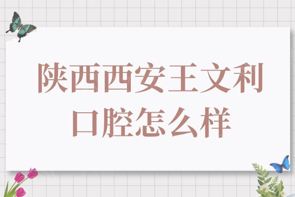 西安王文利口腔怎么样？牙友反馈实力强医生靠谱的连锁牙科