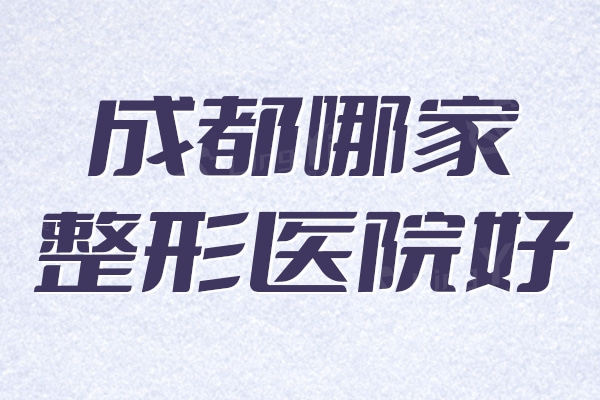 解锁成都哪家整形医院好？排名前十这几家技术可靠、实力更强