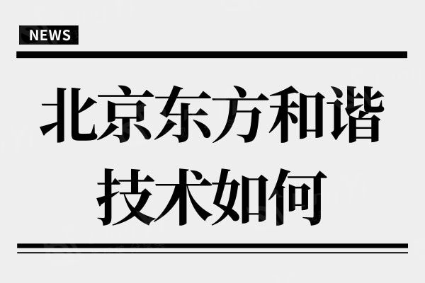 北京东方和谐整形吸脂/脂肪移植技术如何?是当地人推崇的整形医院
