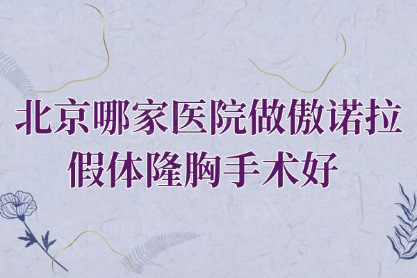 北京哪家医院做傲诺拉假体隆胸手术好？排行榜上这五大权威机构口碑尤其好
