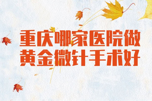 重庆哪家医院做黄金微针手术好？认准重庆黄金微针排名前十名单