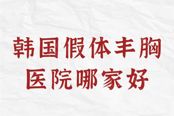 韩国假体丰胸医院哪家好？榜上这五家正规机构人气大超受欢迎