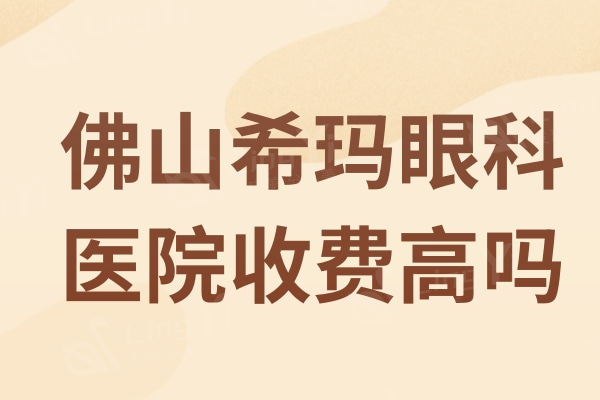 佛山希玛眼科医院收费高吗？2024版佛山希玛眼科收费标准曝光