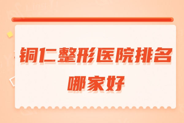 铜仁整形医院排名哪家好？排行榜前四名技术/口碑拿捏稳稳的