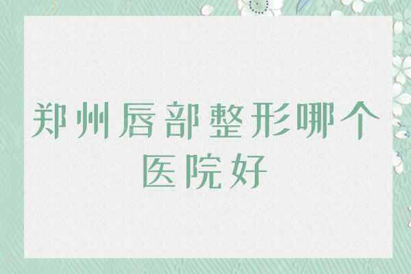 郑州唇部整形哪个医院好？公布郑州唇部整形医院公/私立排名榜单