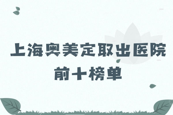 公布上海奥美定取出医院前十榜单：鼻子/胸部/下巴取出这十家有资质还干净