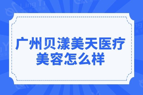 广州贝漾美天医疗美容怎么样?一览医院实力介绍/医生名单/价格表