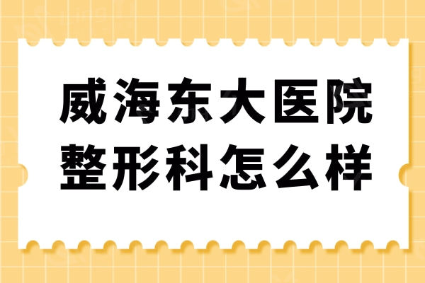 威海东大医院整形科怎么样？双眼皮/面部提升/抽脂等医生技术到位