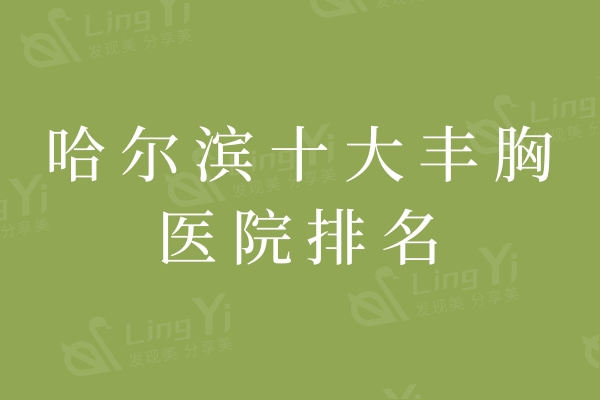 哈尔滨十大丰胸医院排名：瑞丽/艺星/超龙这些高口碑机构网友力荐