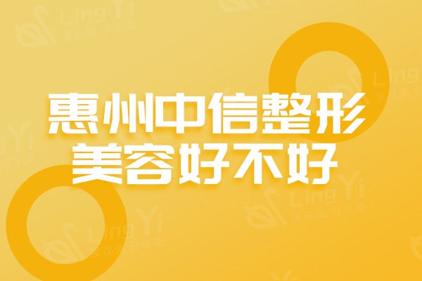 惠州中信整形美容医院好不好？医生实力强口碑好的高性价比机构
