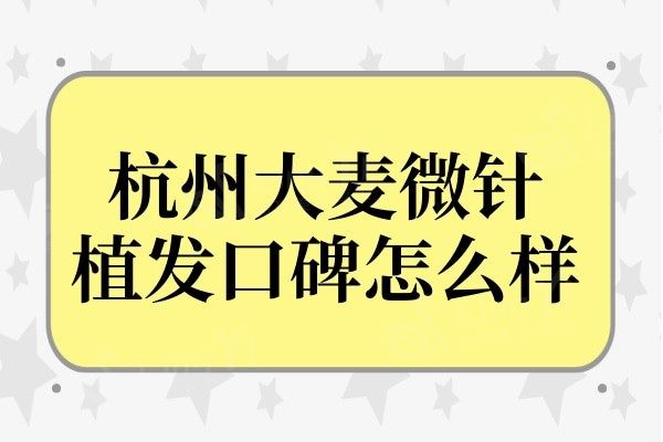 杭州大麦微针植发口碑怎么样?正规连锁机构,无乱收费口碑好