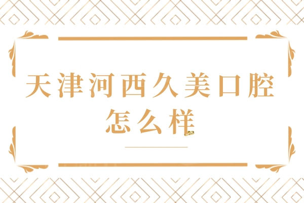 天津河西久美口腔怎么样？医院简介/医生团队/收费价格/口碑评价挺不错
