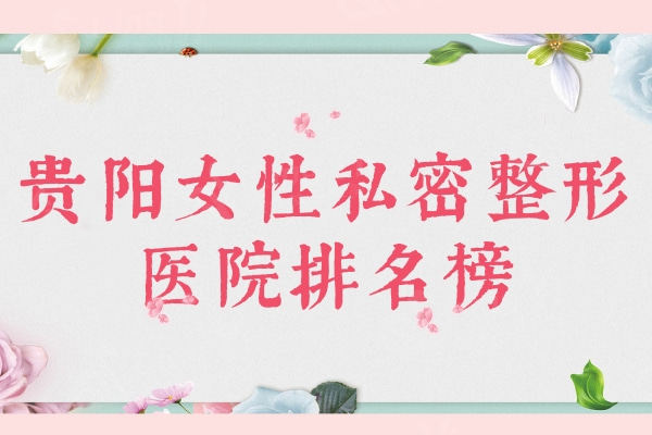 贵阳女性私密整形医院排名榜：利美康/美贝尔/西部医院等口碑医院上榜