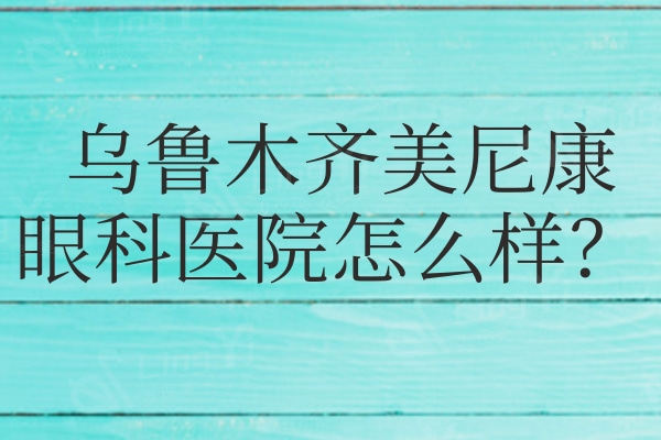 乌鲁木齐美尼康眼科医院医院怎么样?从评价看是正规口碑眼科技术好