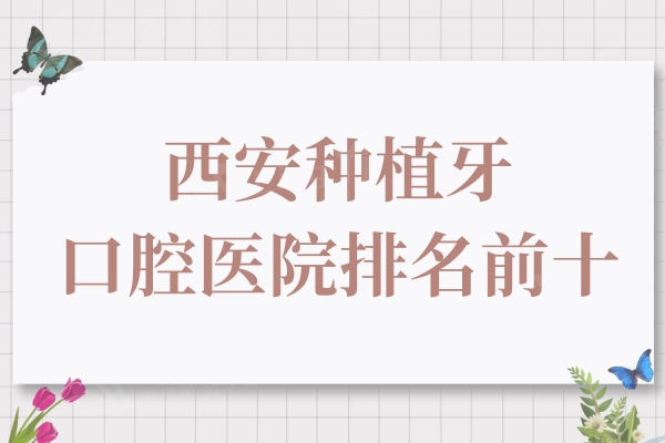 西安种植牙口腔医院排名前十，单颗/半口/全口找这几家口碑牙科准没错