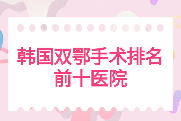 韩国双鄂手术排名前十医院名单：ID/必妩/菲斯莱斯凸嘴矫正/双鄂技术好