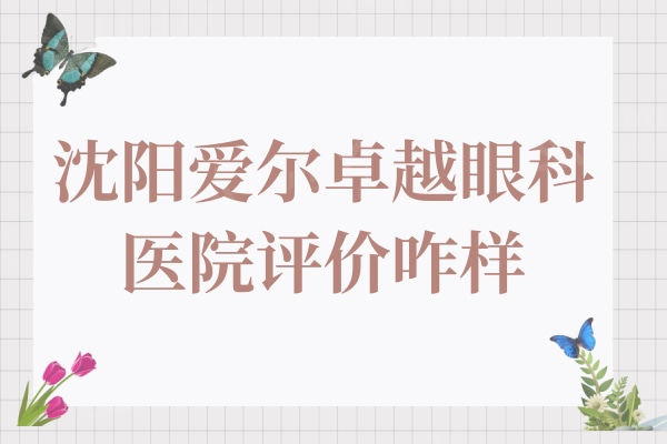 沈阳爱尔卓越眼科医院评价咋样? 据说实力强且技术赞可入手