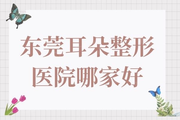 东莞耳朵整形医院哪家好?有名的是:西妃/罗恩/台心医院等