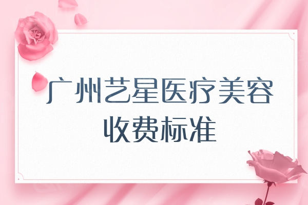 广州艺星医疗美容收费标准公开：眼鼻胸/吸脂塑形/玻尿酸多少钱