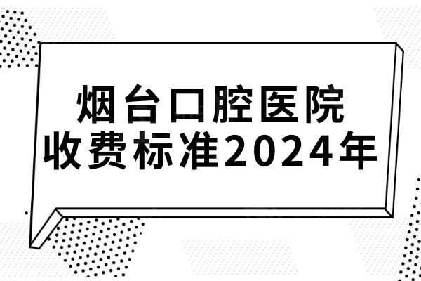 烟台口腔医院收费标准2024年全新:种植牙/正畸/补牙等价格明细