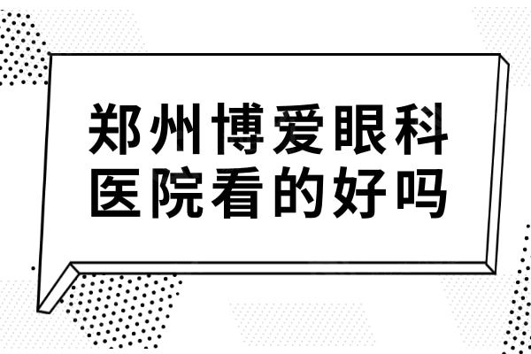 郑州博爱眼科医院看的好吗?从简介及评价来说是正规靠谱的眼科收费不贵