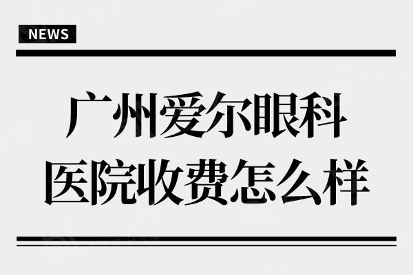 广州爱尔眼科医院收费怎么样?新版价目表显示全飞秒15800+口碑好