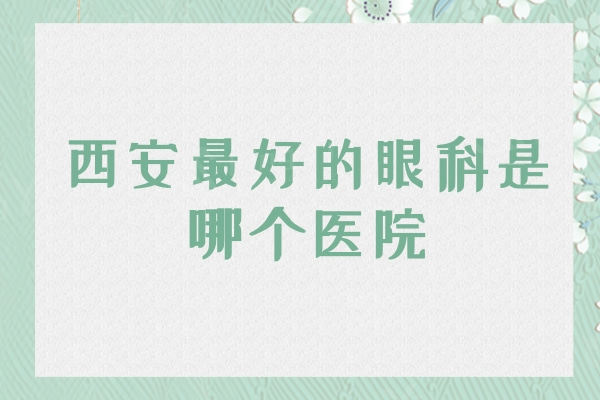 西安较好的眼科是哪个医院？西安最权威人气较大的十大眼科医院介绍