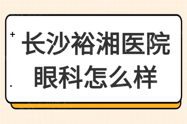 长沙裕湘医院眼科怎么样?二级正规眼科医院医生技术实力强口碑好