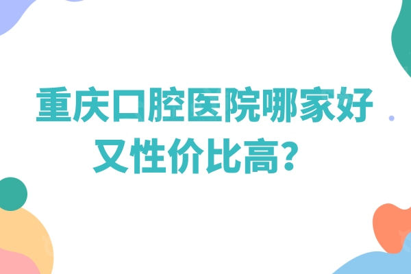 重庆口腔医院哪家好又性价比高？下面几家不错的口腔医院值得一试
