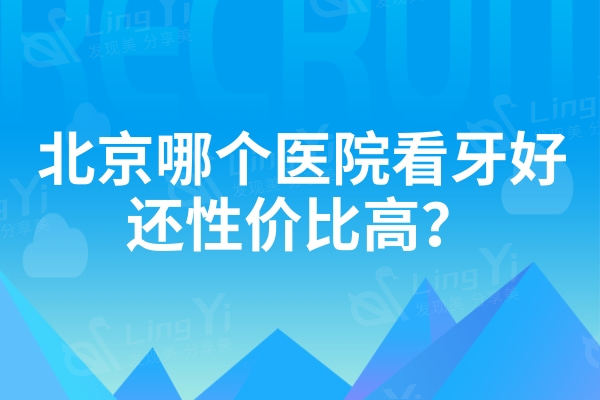 北京哪个医院看牙好还性价比高？汇总北京各区域便宜还好的口腔
