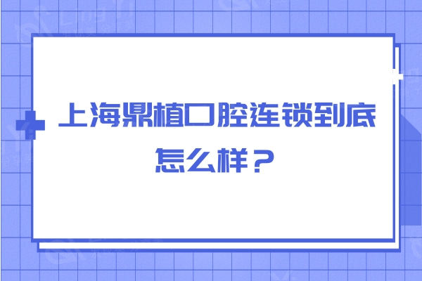 上海鼎植口腔连锁到底怎么样？从服务设备口碑医生看不错无套路
