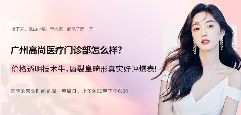 广州高尚医疗门诊部怎么样？价格透明技术牛，唇裂鼻畸形真实好评爆表！